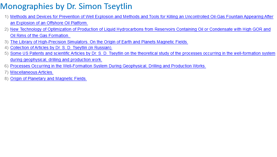 Monographies by Dr. Simon Tseytlin Methods and Devices for Prevention of Well Explosion and Methods and Tools for Killing an Uncontrolled Oil-Gas Fountain Appearing After an Explosion of an Offshore Oil Platform. New Technology of Optimization of Production of Liquid Hydrocarbons from Reservoirs Containing Oil or Condensate with High GOR and Oil Rims of the Gas Formation. The Library of High-Precision Simulators. On the Origin of Earth and Planets Magnetic Fields. Collection of Articles by Dr. S. D. Tseytlin (in Russian). Some US Patents and scientific Articles by Dr. S. D. Tseytlin on the theoretical study of the processes occurring in the well-formation system during geophysical, drilling and production work. Processes Occurring in the Well-Formation System During Geophysical, Drilling and Production Works. Miscellaneous Articles. Origin of Planetary and Magnetic Fields.