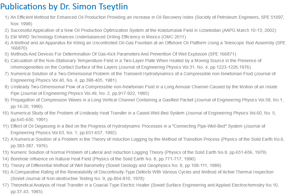 Publications by Dr. Simon Tseytlin An Efficient Method for Enhanced Oil Production Providing an Increase in Oil Recovery Index (Society of Petroleum Engineers, SPE 51097, Nov. 1998) Successful Application of a New Oil Production Optimization System at the Kokdumalak Field in Uzbekistan (AAPG March 10-13, 2002) EM MWD Technology Enhances Underbalanced Drilling Efficiency in Mexico (OMC 2011) A Method and an Apparatus for Killing an Uncontrolled Oil-Gas Fountain at an Offshore Oil Platform Using a Telescopic Rod Assembly (SPE 166870) Methods And Devices For Determination Of Gas-Kick Parameters And Prevention Of Well Explosion (SPE 166871) Calculation of the Non-Stationary Temperature Field in a Two-Layer Plate When Heated by a Moving Source in the Presence of Inhomogeneities on the Contact Surface of the Layers (Journal of Engineering Physics Vol.31, No. 4, pp.1223-1226,1976) Numerical Solution of a Two-Dimensional Problem of the Transient Hydrodynamics of a Compressible non-Newtonian Fluid (Journal of Engineering Physics Vol.40, No. 4, pp.398-405, 1981) Unsteady Two-Dimensional Flow of a Compressible non-Newtonian Fluid in a Long Annular Channel Caused by the Motion of an Inside Pipe (Journal of Engineering Physics Vol.49, No. 2, pp.917-922, 1985) Propagation of Compression Waves in a Long Vertical Channel Containing a Gasified Packet (Journal of Engineering Physics Vol.58, No.1, pp.14-20, 1990) Numerical Study of the Problem of Unsteady Heat Transfer in a Cased-Well-Bed System (Journal of Engineering Physics Vol.60, No. 5, pp.645-650, 1991) Effect of Oil Degassing in a Bed on the Progress of Hydrodynamic Processes in a "Connecting Pipe-Well-Bed" System (Journal of Engineering Physics Vol.63, No. 1, pp.651-657, 1992) A Numerical Solution of a Problem in the Theory of Induction Logging by the Method of Transition Process (Physics of the Solid Earth No.6, pp.383-387, 1976) Numeric Solution of Normal Problem of Lateral and Induction Logging Theory (Physics of the Solid Earth No.9, pp.651-656, 1979) Borehole Influence on Natural Heat Field (Physics of the Solid Earth No. 8, pp.771-717, 1990) Theory of Differential Method of Well Barometry (Soviet Geology and Geophysics No. 8, pp.108-111, 1989) A Comparative Rating of the Revealability of Discontinuity-Type Defects With Various Cycles and Method of Active Thermal Inspection (Soviet Journal of Non-destructive Testing No. 9, pp.804-810, 1978) Theoretical Analysis of Heat Transfer in a Coaxial-Type Electric Heater (Soviet Surface Engineering and Applied Electrochemistry No.10, pp.37-43, 1985) 